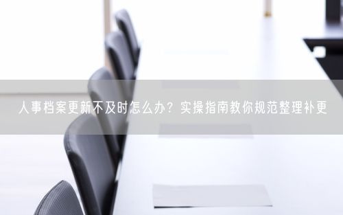 人事档案更新不及时怎么办?实操指南教你规范整理补更