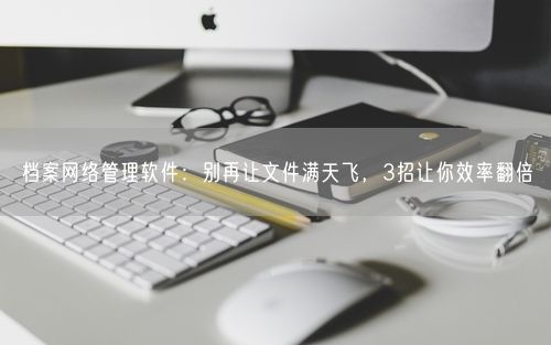 档案网络管理软件:别再让文件满天飞,3招让你效率翻倍