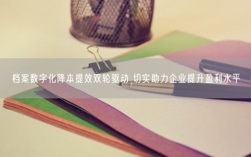 档案数字化降本提效双轮驱动 切实助力企业提升盈利水平