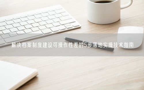 解决档案制度建设可操作性差的5步落地实操技术指南