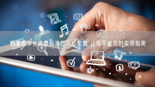 档案数字化收费标准按认证次数 让你不被坑的实用指南