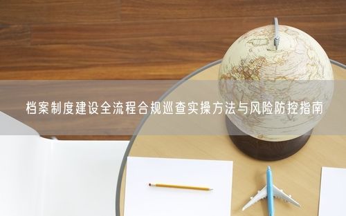 档案制度建设全流程合规巡查实操方法与风险防控指南