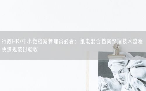 行政HR/中小微档案管理员必看：纸电混合档案整理技术流程 快速规范过验收
