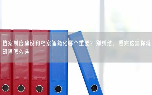 档案制度建设和档案智能化哪个重要？别纠结，看完这篇你就知道怎么选