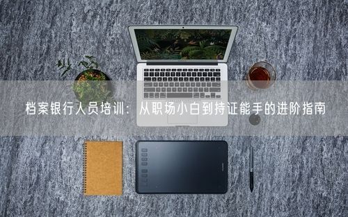 档案银行人员培训：从职场小白到持证能手的进阶指南