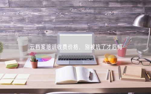 云档案培训收费价格，别被坑了才后悔