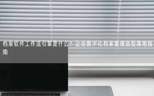 档案软件工作流引擎是什么？企业数字化档案管理选型落地指南