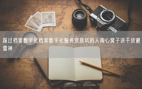 踩过档案数字化档案数字化服务资质坑的人掏心窝子讲干货避雷神
