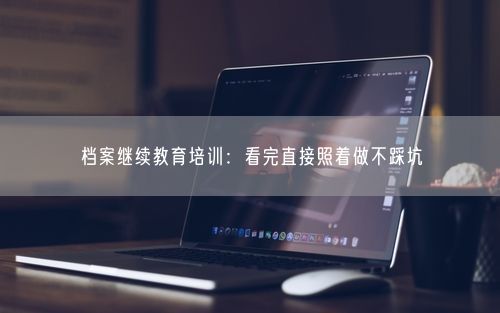档案继续教育培训：看完直接照着做不踩坑