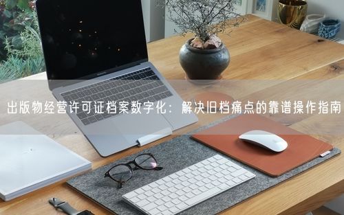 出版物经营许可证档案数字化：解决旧档痛点的靠谱操作指南