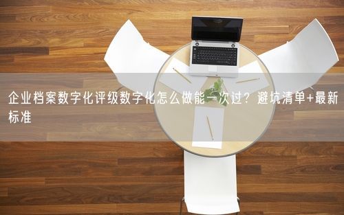 企业档案数字化评级数字化怎么做能一次过？避坑清单+最新标准
