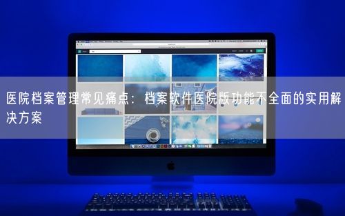 医院档案管理常见痛点:档案软件医院版功能不全面的实用解决方案