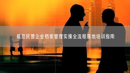 规范民营企业档案管理实操全流程落地培训指南
