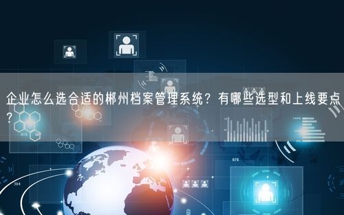 企业怎么选合适的郴州档案管理系统?有哪些选型和上线要点?