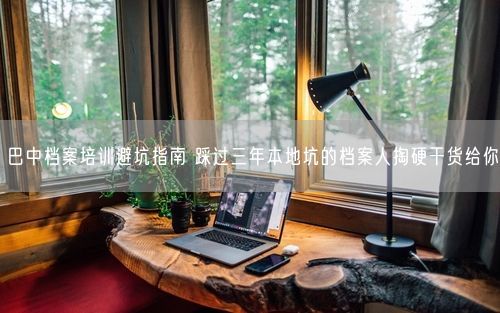 巴中档案培训避坑指南 踩过三年本地坑的档案人掏硬干货给你