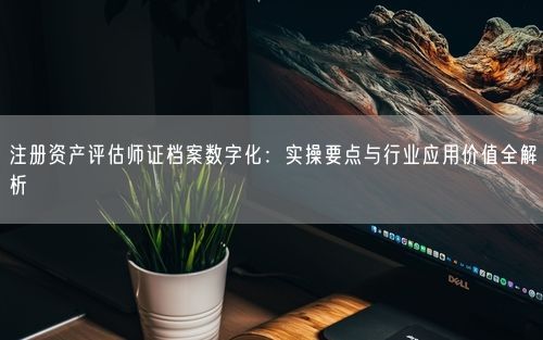 注册资产评估师证档案数字化：实操要点与行业应用价值全解析