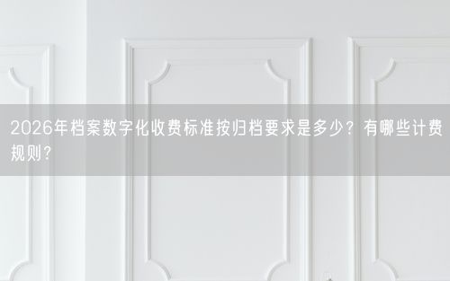 2026年档案数字化收费标准按归档要求是多少?有哪些计费规则?