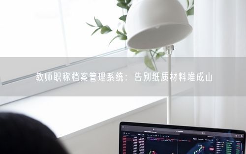 教师职称档案管理系统：告别纸质材料堆成山
