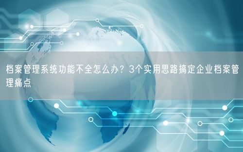 档案管理系统功能不全怎么办?3个实用思路搞定企业档案管理痛点