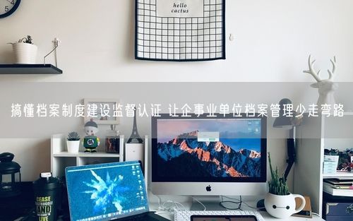 搞懂档案制度建设监督认证 让企事业单位档案管理少走弯路