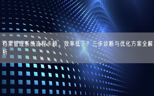 档案管理系统流程卡顿、效率低下?三步诊断与优化方案全解析