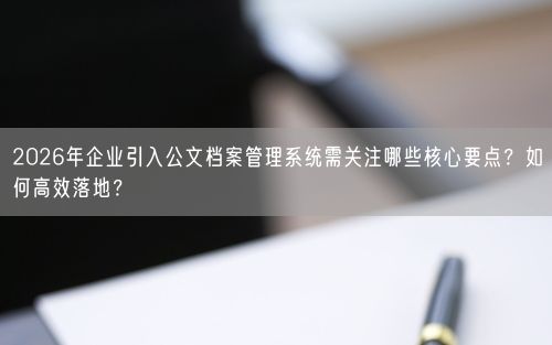 2026年企业引入公文档案管理系统需关注哪些核心要点？如何高效落地？