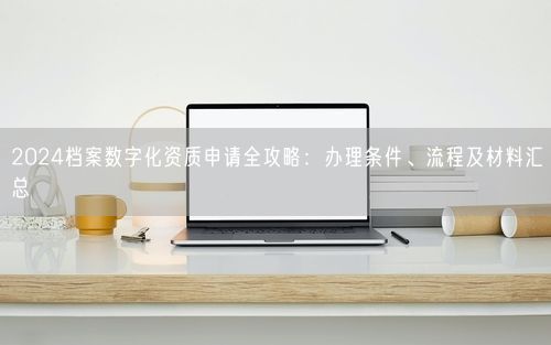 2024档案数字化资质申请全攻略：办理条件、流程及材料汇总