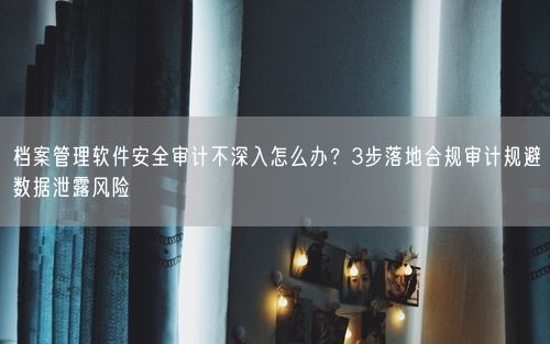 档案管理软件安全审计不深入怎么办？3步落地合规审计规避数据泄露风险