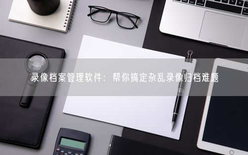 录像档案管理软件:帮你搞定杂乱录像归档难题