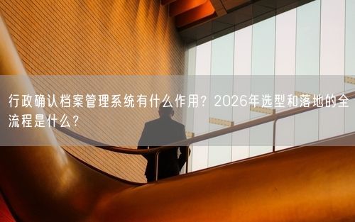 行政确认档案管理系统有什么作用?2026年选型和落地的全流程是什么?