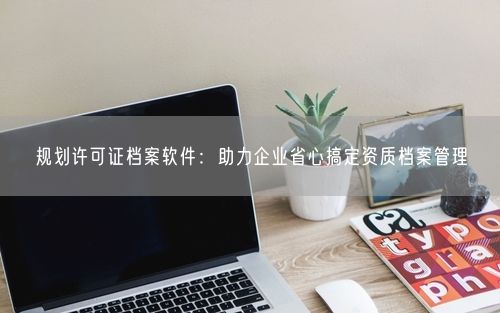 规划许可证档案软件:助力企业省心搞定资质档案管理