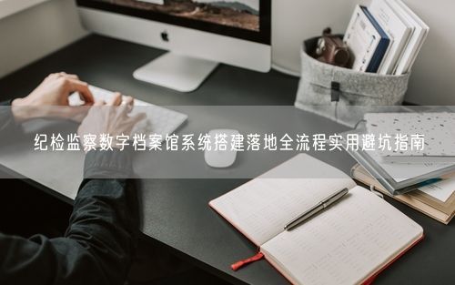 纪检监察数字档案馆系统搭建落地全流程实用避坑指南