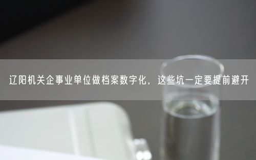 辽阳机关企事业单位做档案数字化，这些坑一定要提前避开