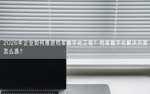 2026年企业如何推进档案数字化工程？档案数字化解决方案怎么选？