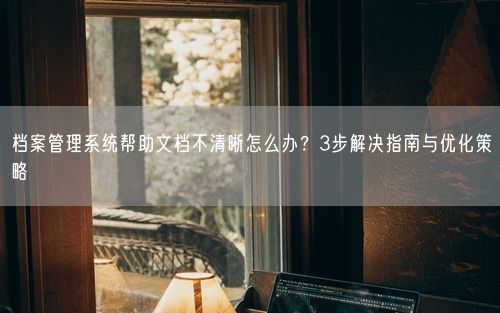 档案管理系统帮助文档不清晰怎么办?3步解决指南与优化策略