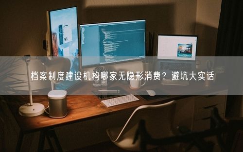 档案制度建设机构哪家无隐形消费？避坑大实话