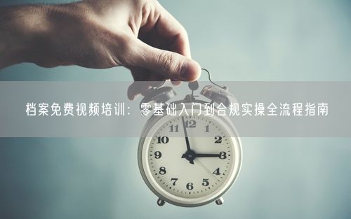 档案免费视频培训：零基础入门到合规实操全流程指南