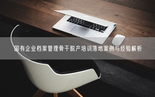国有企业档案管理骨干脱产培训落地案例与经验解析