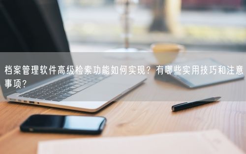 档案管理软件高级检索功能如何实现?有哪些实用技巧和注意事项?