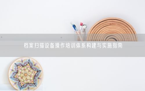 档案扫描设备操作培训体系构建与实施指南