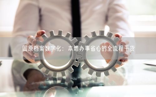 固原档案数字化：本地办事省心的全流程干货