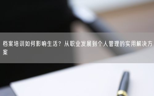 档案培训如何影响生活？从职业发展到个人管理的实用解决方案