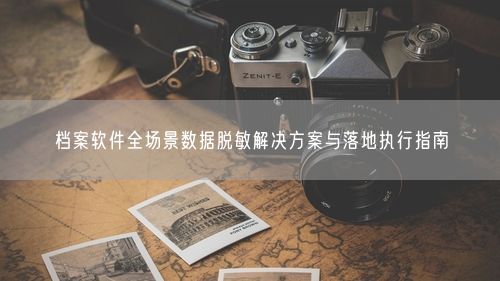 档案软件全场景数据脱敏解决方案与落地执行指南