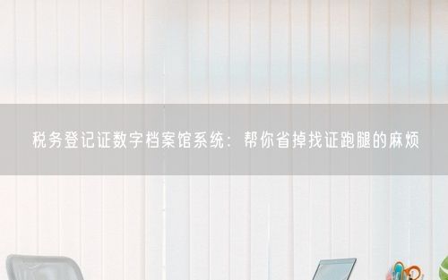 税务登记证数字档案馆系统:帮你省掉找证跑腿的麻烦