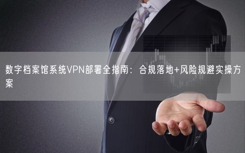 数字档案馆系统VPN部署全指南:合规落地+风险规避实操方案