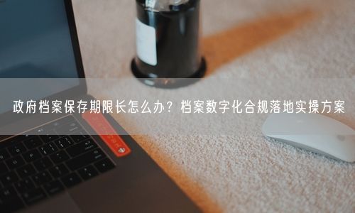 政府档案保存期限长怎么办？档案数字化合规落地实操方案