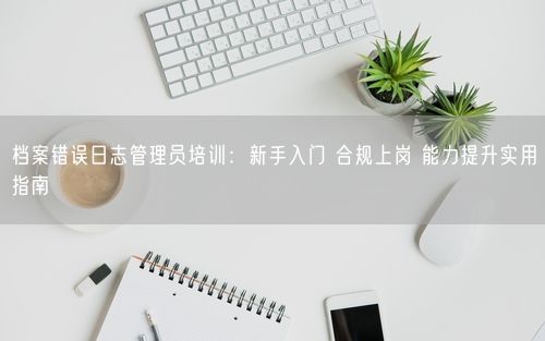 档案错误日志管理员培训:新手入门 合规上岗 能力提升实用指南