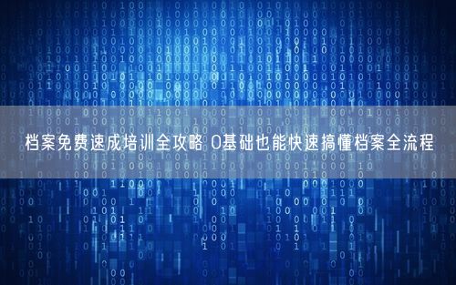 档案免费速成培训全攻略 0基础也能快速搞懂档案全流程
