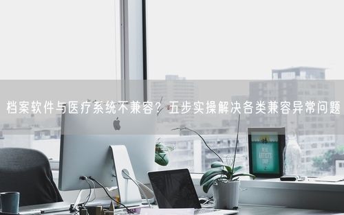 档案软件与医疗系统不兼容?五步实操解决各类兼容异常问题