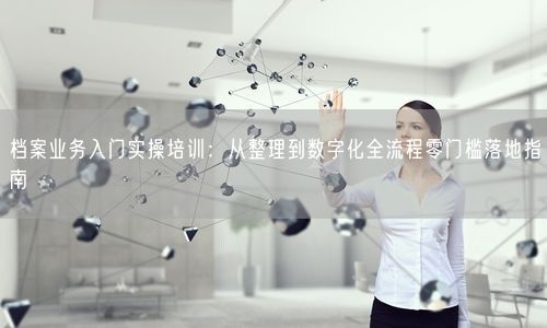 档案业务入门实操培训：从整理到数字化全流程零门槛落地指南